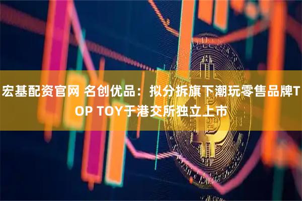宏基配资官网 名创优品：拟分拆旗下潮玩零售品牌TOP TOY于港交所独立上市