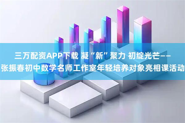 三万配资APP下载 凝“新”聚力 初绽光芒——张振春初中数学名师工作室年轻培养对象亮相课活动