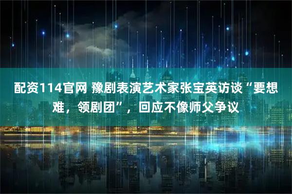 配资114官网 豫剧表演艺术家张宝英访谈“要想难，领剧团”，回应不像师父争议