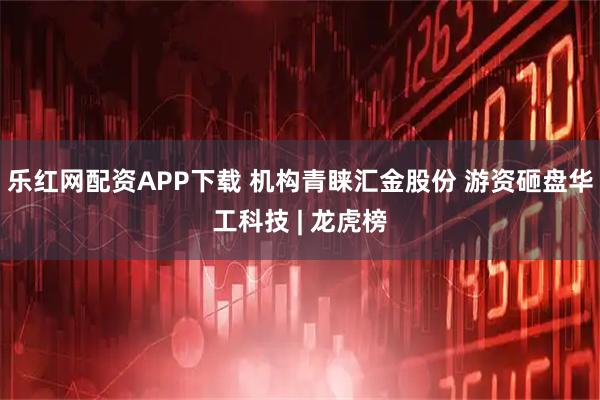 乐红网配资APP下载 机构青睐汇金股份 游资砸盘华工科技 | 龙虎榜