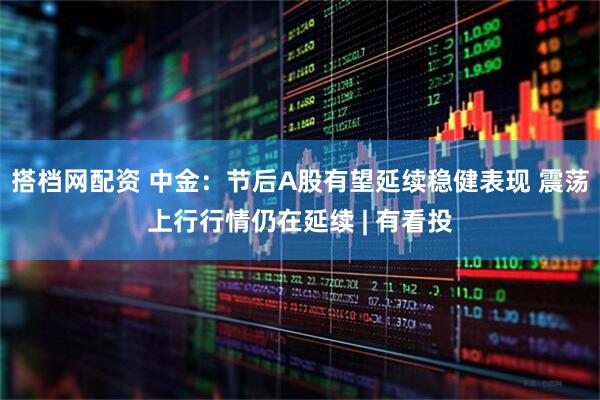 搭档网配资 中金：节后A股有望延续稳健表现 震荡上行行情仍在延续 | 有看投
