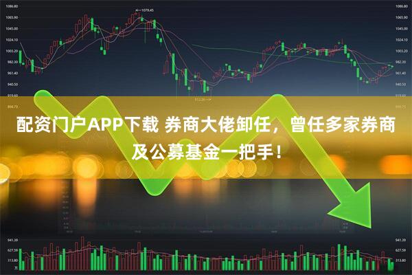 配资门户APP下载 券商大佬卸任，曾任多家券商及公募基金一把手！