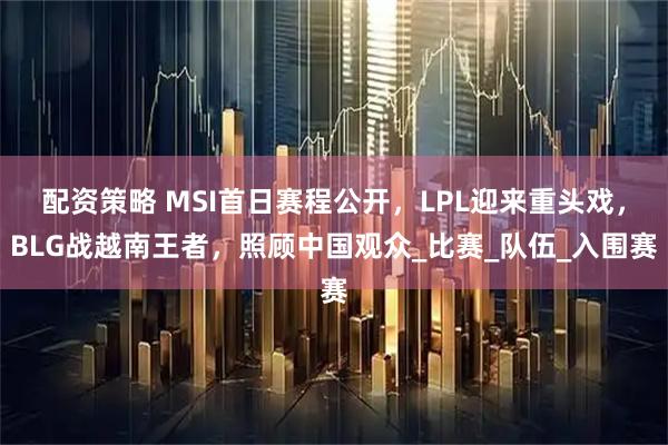 配资策略 MSI首日赛程公开，LPL迎来重头戏，BLG战越南王者，照顾中国观众_比赛_队伍_入围赛