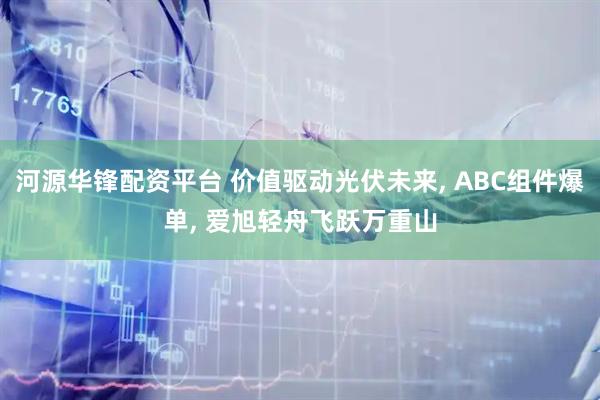 河源华锋配资平台 价值驱动光伏未来, ABC组件爆单, 爱旭轻舟飞跃万重山