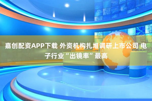 嘉创配资APP下载 外资机构扎堆调研上市公司 电子行业“出镜率”最高