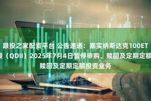 跟投之家配资平台 公告速递：嘉实纳斯达克100ETF发起联接（QDII）2025年7月4日暂停申购、赎回及定期定额投资业务