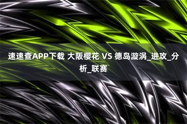 速速查APP下载 大阪樱花 VS 德岛漩涡_进攻_分析_联赛
