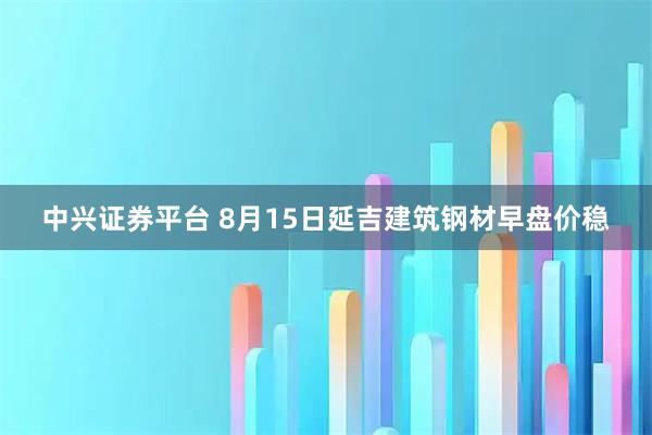 中兴证券平台 8月15日延吉建筑钢材早盘价稳