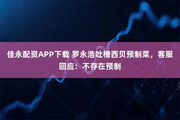 佳永配资APP下载 罗永浩吐槽西贝预制菜，客服回应：不存在预制