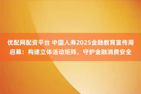优配网配资平台 中国人寿2025金融教育宣传周启幕：构建立体活动矩阵，守护金融消费安全