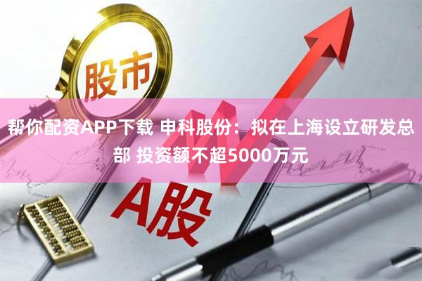 帮你配资APP下载 申科股份：拟在上海设立研发总部 投资额不超5000万元