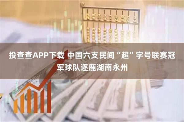 投查查APP下载 中国六支民间“超”字号联赛冠军球队逐鹿湖南永州