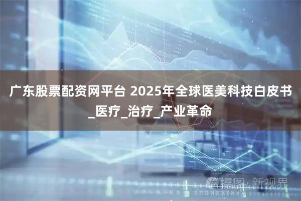 广东股票配资网平台 2025年全球医美科技白皮书_医疗_治疗_产业革命